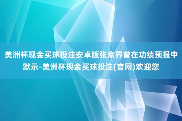 美洲杯现金买球投注安卓版张家界曾在功绩预报中默示-美洲杯现金买球投注(官网)欢迎您