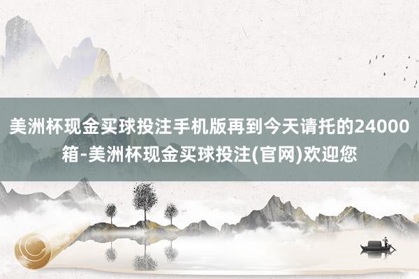 美洲杯现金买球投注手机版再到今天请托的24000箱-美洲杯现金买球投注(官网)欢迎您