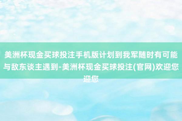 美洲杯现金买球投注手机版计划到我军随时有可能与敌东谈主遇到-美洲杯现金买球投注(官网)欢迎您