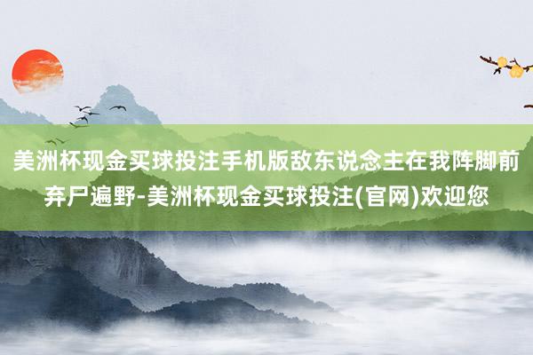 美洲杯现金买球投注手机版敌东说念主在我阵脚前弃尸遍野-美洲杯现金买球投注(官网)欢迎您
