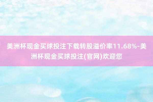 美洲杯现金买球投注下载转股溢价率11.68%-美洲杯现金买球投注(官网)欢迎您