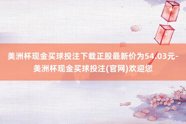 美洲杯现金买球投注下载正股最新价为54.03元-美洲杯现金买球投注(官网)欢迎您