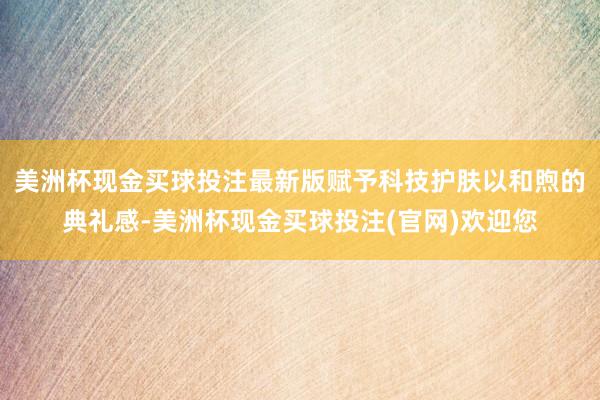 美洲杯现金买球投注最新版赋予科技护肤以和煦的典礼感-美洲杯现金买球投注(官网)欢迎您