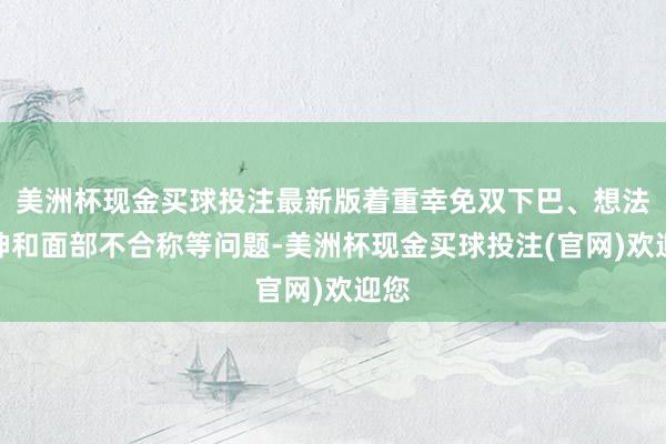 美洲杯现金买球投注最新版着重幸免双下巴、想法无神和面部不合称等问题-美洲杯现金买球投注(官网)欢迎您