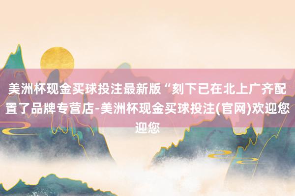 美洲杯现金买球投注最新版“刻下已在北上广齐配置了品牌专营店-美洲杯现金买球投注(官网)欢迎您