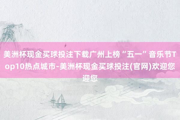 美洲杯现金买球投注下载广州上榜“五一”音乐节Top10热点城市-美洲杯现金买球投注(官网)欢迎您