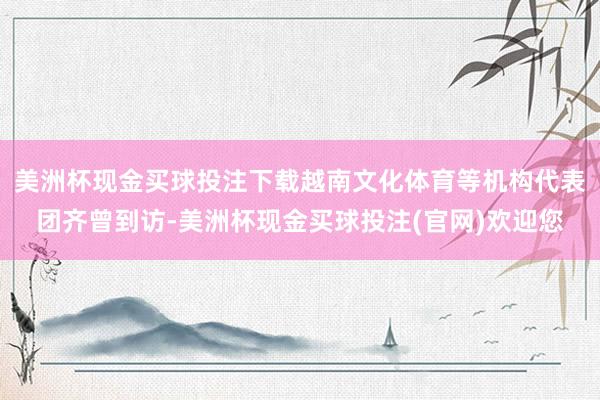 美洲杯现金买球投注下载越南文化体育等机构代表团齐曾到访-美洲杯现金买球投注(官网)欢迎您