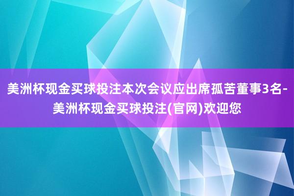 美洲杯现金买球投注本次会议应出席孤苦董事3名-美洲杯现金买球投注(官网)欢迎您