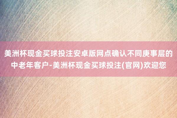 美洲杯现金买球投注安卓版网点确认不同庚事层的中老年客户-美洲杯现金买球投注(官网)欢迎您