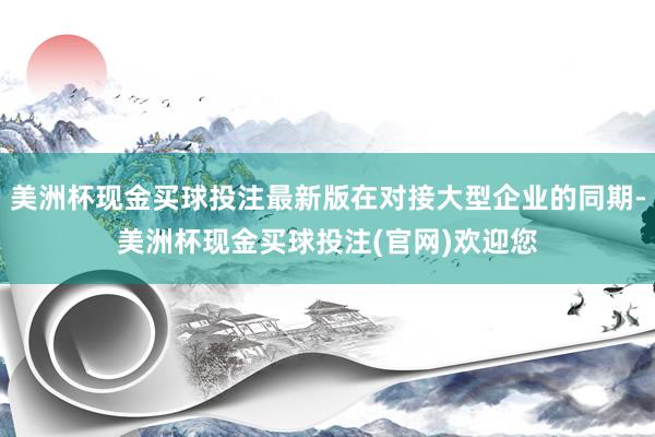 美洲杯现金买球投注最新版在对接大型企业的同期-美洲杯现金买球投注(官网)欢迎您