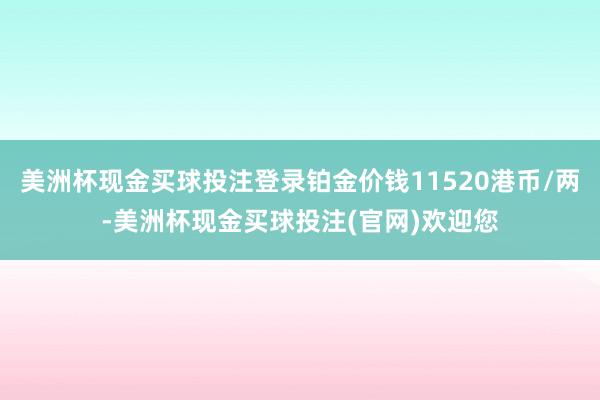 美洲杯现金买球投注登录铂金价钱11520港币/两-美洲杯现金买球投注(官网)欢迎您