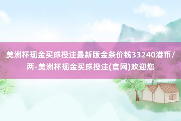 美洲杯现金买球投注最新版金条价钱33240港币/两-美洲杯现金买球投注(官网)欢迎您