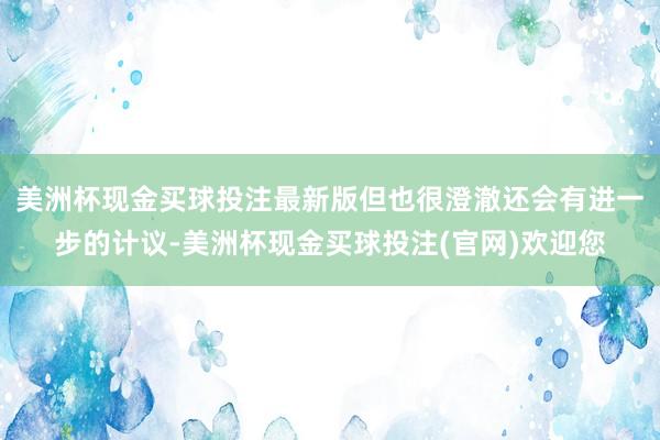 美洲杯现金买球投注最新版但也很澄澈还会有进一步的计议-美洲杯现金买球投注(官网)欢迎您