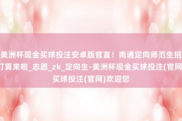 美洲杯现金买球投注安卓版官宣！南通定向师范生招生料到打算来啦_志愿_zk_定向生-美洲杯现金买球投注(官网)欢迎您