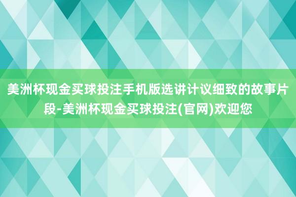 美洲杯现金买球投注手机版选讲计议细致的故事片段-美洲杯现金买球投注(官网)欢迎您