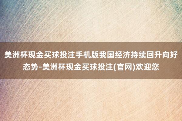 美洲杯现金买球投注手机版我国经济持续回升向好态势-美洲杯现金买球投注(官网)欢迎您
