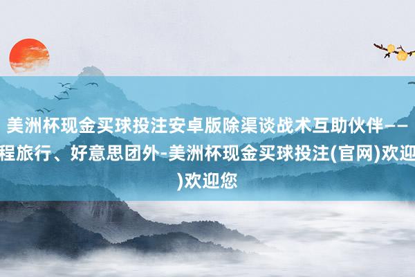 美洲杯现金买球投注安卓版除渠谈战术互助伙伴——携程旅行、好意思团外-美洲杯现金买球投注(官网)欢迎您