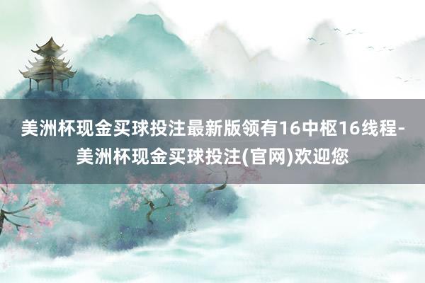 美洲杯现金买球投注最新版领有16中枢16线程-美洲杯现金买球投注(官网)欢迎您