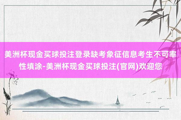 美洲杯现金买球投注登录缺考象征信息考生不可率性填涂-美洲杯现金买球投注(官网)欢迎您