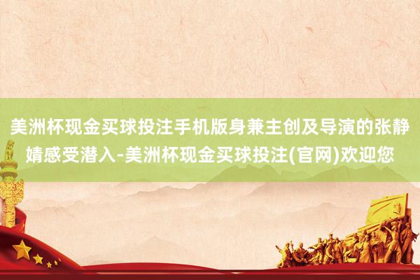 美洲杯现金买球投注手机版身兼主创及导演的张静婧感受潜入-美洲杯现金买球投注(官网)欢迎您