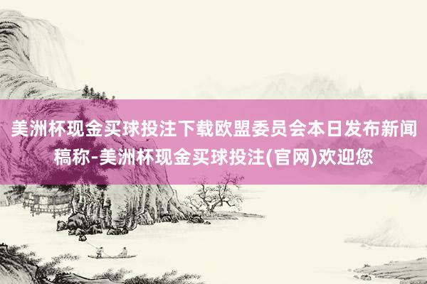 美洲杯现金买球投注下载欧盟委员会本日发布新闻稿称-美洲杯现金买球投注(官网)欢迎您