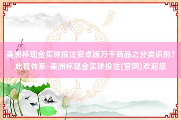 美洲杯现金买球投注安卓版万千商品之分类识别？此套体系-美洲杯现金买球投注(官网)欢迎您