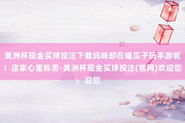 美洲杯现金买球投注下载妈咪却在嗑瓜子玩手游呢！店家心里陈思-美洲杯现金买球投注(官网)欢迎您