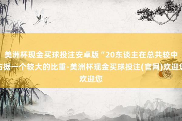 美洲杯现金买球投注安卓版“20东谈主在总共较中占据一个较大的比重-美洲杯现金买球投注(官网)欢迎您