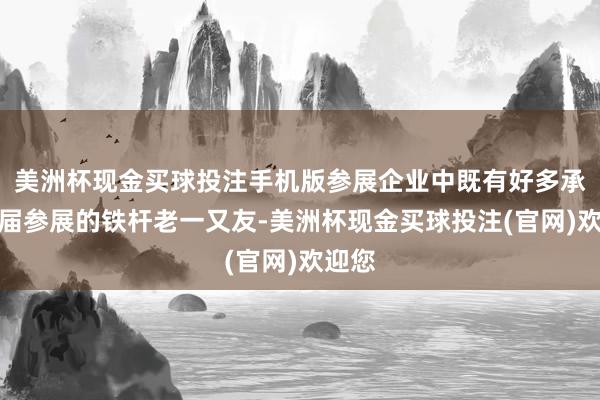 美洲杯现金买球投注手机版参展企业中既有好多承接三届参展的铁杆老一又友-美洲杯现金买球投注(官网)欢迎您