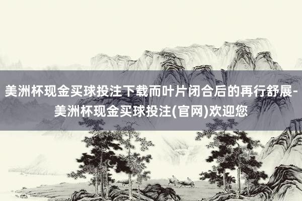 美洲杯现金买球投注下载而叶片闭合后的再行舒展-美洲杯现金买球投注(官网)欢迎您