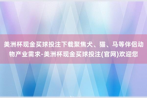 美洲杯现金买球投注下载聚焦犬、猫、马等伴侣动物产业需求-美洲杯现金买球投注(官网)欢迎您
