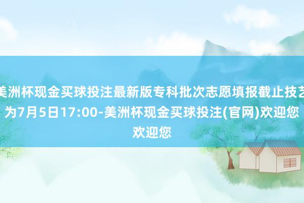 美洲杯现金买球投注最新版专科批次志愿填报截止技艺为7月5日17:00-美洲杯现金买球投注(官网)欢迎您