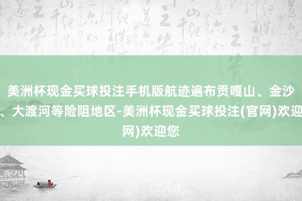 美洲杯现金买球投注手机版航迹遍布贡嘎山、金沙江、大渡河等险阻地区-美洲杯现金买球投注(官网)欢迎您