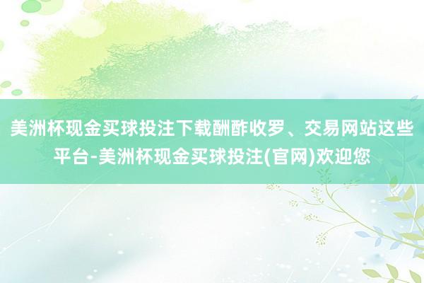 美洲杯现金买球投注下载酬酢收罗、交易网站这些平台-美洲杯现金买球投注(官网)欢迎您