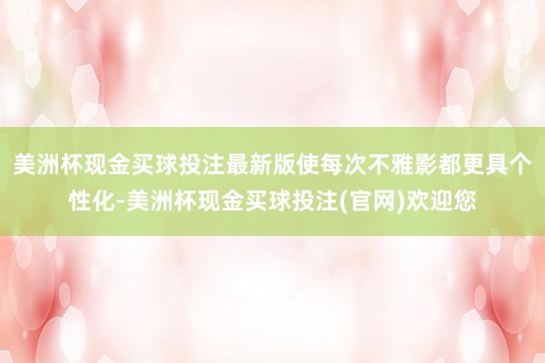 美洲杯现金买球投注最新版使每次不雅影都更具个性化-美洲杯现金买球投注(官网)欢迎您