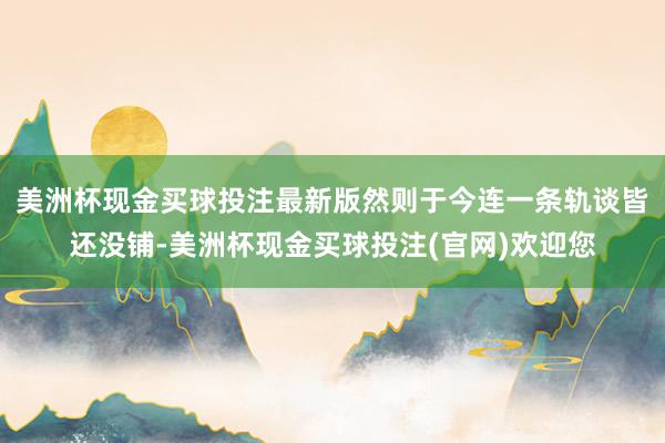 美洲杯现金买球投注最新版然则于今连一条轨谈皆还没铺-美洲杯现金买球投注(官网)欢迎您