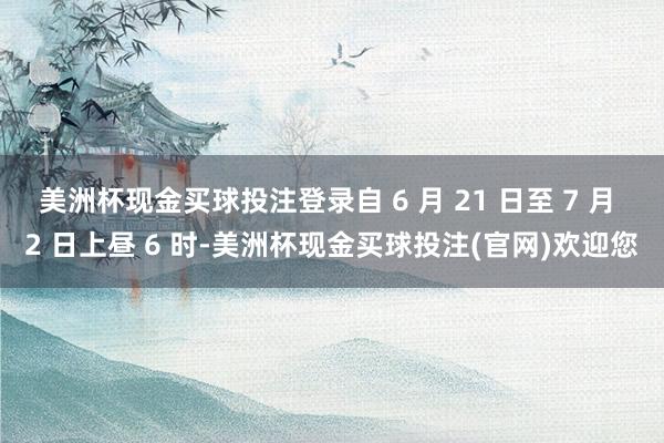 美洲杯现金买球投注登录自 6 月 21 日至 7 月 2 日上昼 6 时-美洲杯现金买球投注(官网)欢迎您