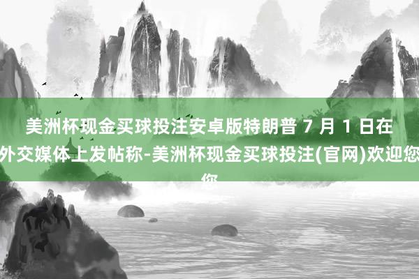 美洲杯现金买球投注安卓版特朗普 7 月 1 日在外交媒体上发帖称-美洲杯现金买球投注(官网)欢迎您