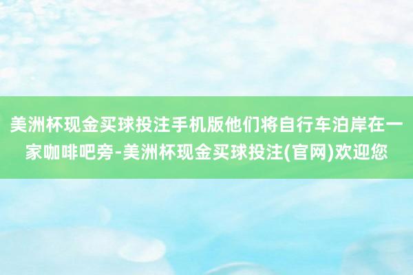 美洲杯现金买球投注手机版他们将自行车泊岸在一家咖啡吧旁-美洲杯现金买球投注(官网)欢迎您