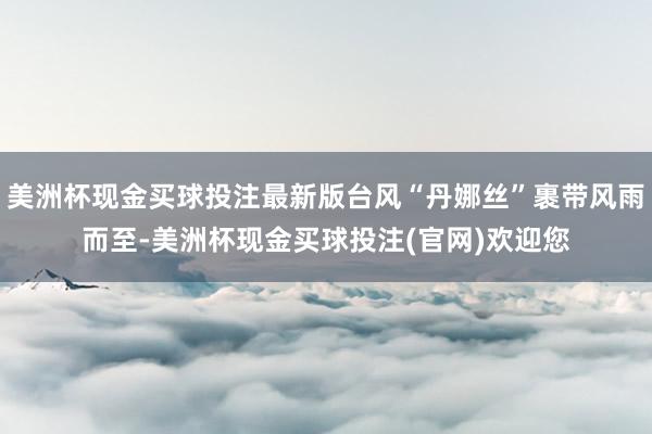 美洲杯现金买球投注最新版台风“丹娜丝”裹带风雨而至-美洲杯现金买球投注(官网)欢迎您