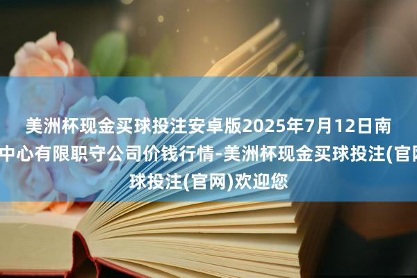 美洲杯现金买球投注安卓版2025年7月12日南宁农居品中心有限职守公司价钱行情-美洲杯现金买球投注(官网)欢迎您