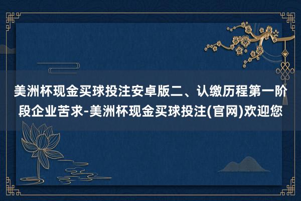 美洲杯现金买球投注安卓版　　二、认缴历程　　第一阶段企业苦求-美洲杯现金买球投注(官网)欢迎您