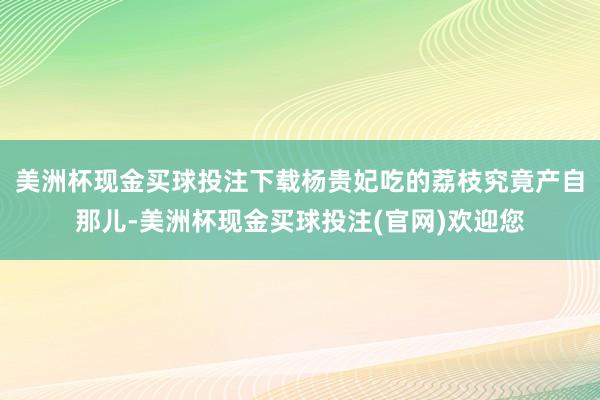 美洲杯现金买球投注下载杨贵妃吃的荔枝究竟产自那儿-美洲杯现金买球投注(官网)欢迎您