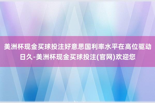 美洲杯现金买球投注好意思国利率水平在高位驱动日久-美洲杯现金买球投注(官网)欢迎您