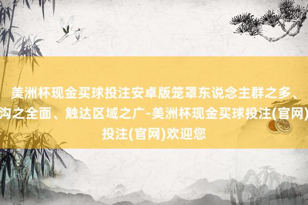美洲杯现金买球投注安卓版笼罩东说念主群之多、涵盖鸿沟之全面、触达区域之广-美洲杯现金买球投注(官网)欢迎您