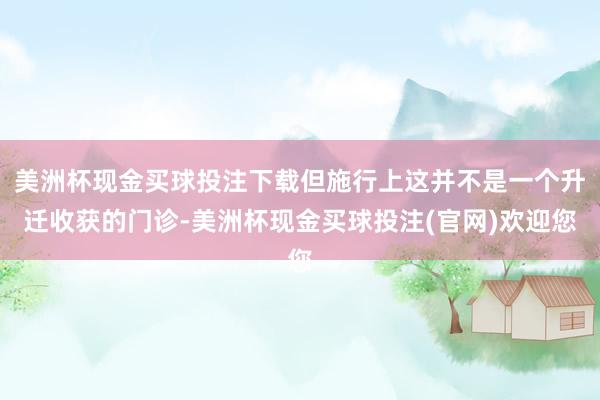 美洲杯现金买球投注下载但施行上这并不是一个升迁收获的门诊-美洲杯现金买球投注(官网)欢迎您