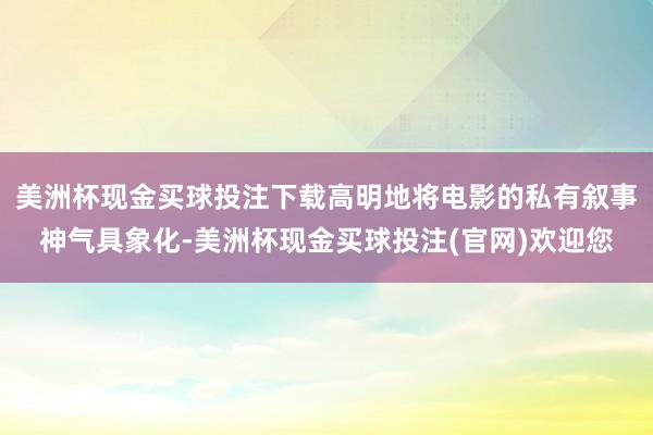 美洲杯现金买球投注下载高明地将电影的私有叙事神气具象化-美洲杯现金买球投注(官网)欢迎您