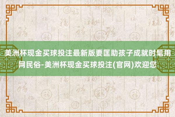 美洲杯现金买球投注最新版要匡助孩子成就时髦用网民俗-美洲杯现金买球投注(官网)欢迎您