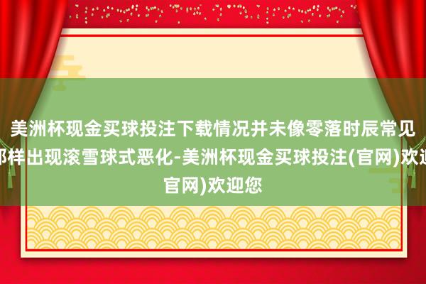 美洲杯现金买球投注下载情况并未像零落时辰常见的那样出现滚雪球式恶化-美洲杯现金买球投注(官网)欢迎您