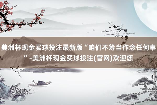 美洲杯现金买球投注最新版“咱们不筹当作念任何事”-美洲杯现金买球投注(官网)欢迎您